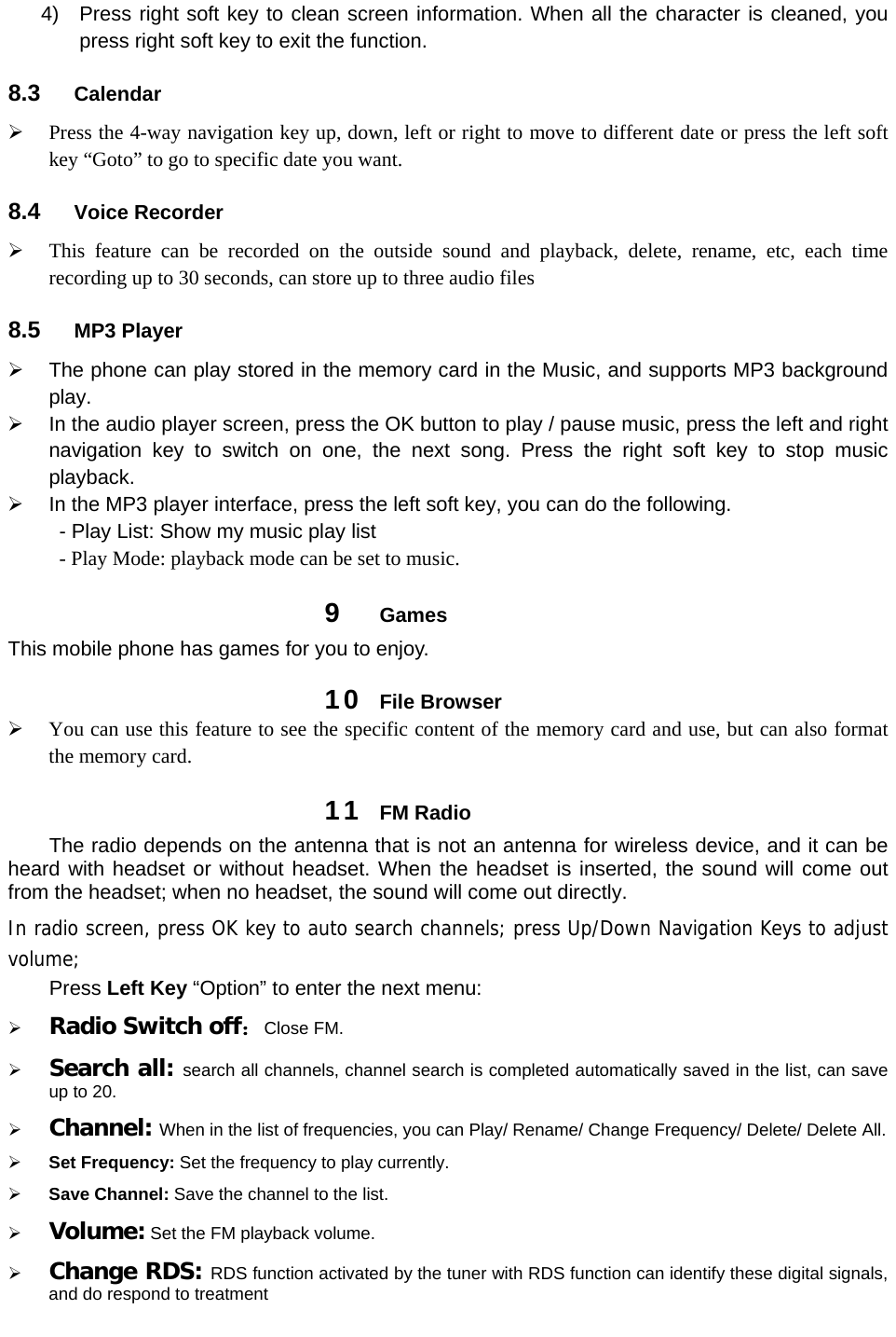 4)  Press right soft key to clean screen information. When all the character is cleaned, you press right soft key to exit the function.   8.3  Calendar  Press the 4-way navigation key up, down, left or right to move to different date or press the left soft key “Goto” to go to specific date you want.   8.4  Voice Recorder  This feature can be recorded on the outside sound and playback, delete, rename, etc, each time recording up to 30 seconds, can store up to three audio files 8.5  MP3 Player   The phone can play stored in the memory card in the Music, and supports MP3 background play.   In the audio player screen, press the OK button to play / pause music, press the left and right navigation key to switch on one, the next song. Press the right soft key to stop music playback.   In the MP3 player interface, press the left soft key, you can do the following. - Play List: Show my music play list - Play Mode: playback mode can be set to music. 9  Games This mobile phone has games for you to enjoy.   10  File Browser  You can use this feature to see the specific content of the memory card and use, but can also format the memory card. 11  FM Radio The radio depends on the antenna that is not an antenna for wireless device, and it can be heard with headset or without headset. When the headset is inserted, the sound will come out from the headset; when no headset, the sound will come out directly. In radio screen, press OK key to auto search channels; press Up/Down Navigation Keys to adjust volume; Press Left Key “Option” to enter the next menu:  Radio Switch off：Close FM.    Search all: search all channels, channel search is completed automatically saved in the list, can save up to 20.  Channel: When in the list of frequencies, you can Play/ Rename/ Change Frequency/ Delete/ Delete All.  Set Frequency: Set the frequency to play currently.  Save Channel: Save the channel to the list.    Volume: Set the FM playback volume.  Change RDS: RDS function activated by the tuner with RDS function can identify these digital signals, and do respond to treatment 