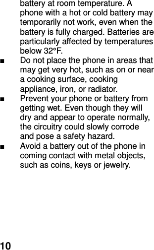  10 battery at room temperature. A phone with a hot or cold battery may temporarily not work, even when the battery is fully charged. Batteries are particularly affected by temperatures below 32°F. ■  Do not place the phone in areas that may get very hot, such as on or near a cooking surface, cooking appliance, iron, or radiator. ■  Prevent your phone or battery from getting wet. Even though they will dry and appear to operate normally, the circuitry could slowly corrode and pose a safety hazard. ■  Avoid a battery out of the phone in coming contact with metal objects, such as coins, keys or jewelry.   