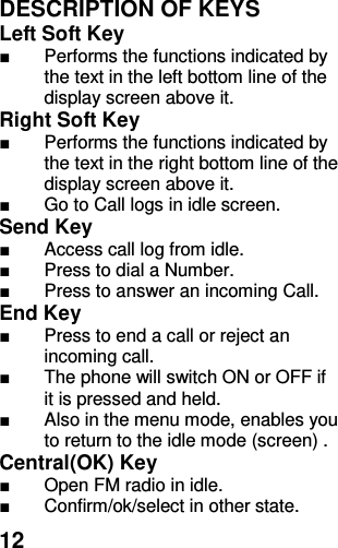  12 DESCRIPTION OF KEYS Left Soft Key   ■  Performs the functions indicated by the text in the left bottom line of the display screen above it.   Right Soft Key   ■  Performs the functions indicated by the text in the right bottom line of the display screen above it. ■  Go to Call logs in idle screen. Send Key   ■  Access call log from idle. ■  Press to dial a Number. ■  Press to answer an incoming Call. End Key   ■  Press to end a call or reject an incoming call.   ■  The phone will switch ON or OFF if it is pressed and held. ■  Also in the menu mode, enables you to return to the idle mode (screen) . Central(OK) Key  ■  Open FM radio in idle. ■  Confirm/ok/select in other state. 