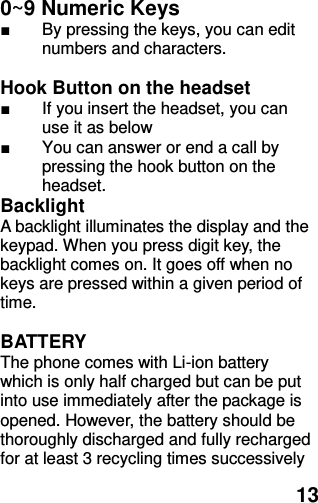  13 0~9 Numeric Keys                 ■  By pressing the keys, you can edit numbers and characters.    Hook Button on the headset ■  If you insert the headset, you can use it as below ■  You can answer or end a call by pressing the hook button on the headset.   Backlight A backlight illuminates the display and the keypad. When you press digit key, the backlight comes on. It goes off when no keys are pressed within a given period of time.  BATTERY The phone comes with Li-ion battery which is only half charged but can be put into use immediately after the package is opened. However, the battery should be thoroughly discharged and fully recharged for at least 3 recycling times successively 