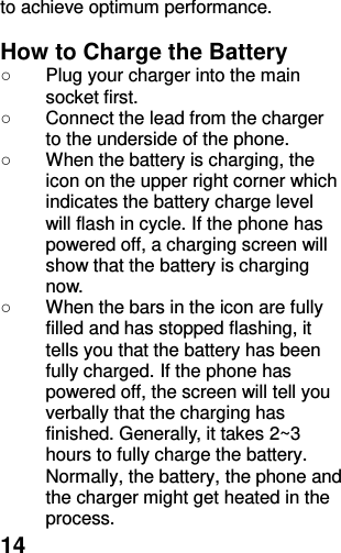  14 to achieve optimum performance.  How to Charge the Battery ○  Plug your charger into the main socket first. ○  Connect the lead from the charger to the underside of the phone. ○  When the battery is charging, the icon on the upper right corner which indicates the battery charge level will flash in cycle. If the phone has powered off, a charging screen will show that the battery is charging now.   ○  When the bars in the icon are fully filled and has stopped flashing, it tells you that the battery has been fully charged. If the phone has powered off, the screen will tell you verbally that the charging has finished. Generally, it takes 2~3 hours to fully charge the battery. Normally, the battery, the phone and the charger might get heated in the process.   