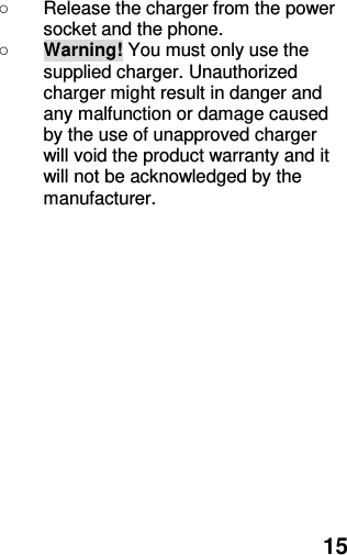  15 ○  Release the charger from the power socket and the phone. ○ Warning! You must only use the supplied charger. Unauthorized charger might result in danger and any malfunction or damage caused by the use of unapproved charger will void the product warranty and it will not be acknowledged by the manufacturer. 