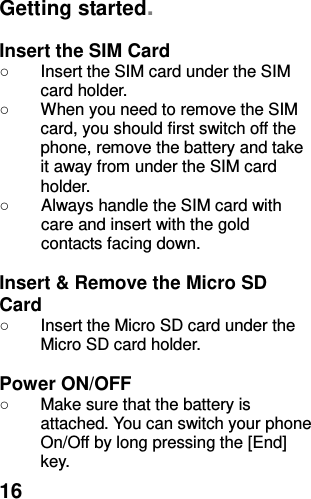  16 Getting started.  Insert the SIM Card ○  Insert the SIM card under the SIM card holder. ○  When you need to remove the SIM card, you should first switch off the phone, remove the battery and take it away from under the SIM card holder. ○  Always handle the SIM card with care and insert with the gold contacts facing down.  Insert &amp; Remove the Micro SD Card ○  Insert the Micro SD card under the Micro SD card holder.  Power ON/OFF   ○  Make sure that the battery is attached. You can switch your phone On/Off by long pressing the [End] key. 