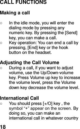  18 CALL FUNCTIONS  Making a call  ○  In the idle mode, you will enter the dialing mode by pressing any numeric key. By pressing the [Send] key, you can make a call. ○  Key operation: You can end a call by pressing, [End] key or the hook button on the headset.  Adjusting the Call Volume ○  During a call, if you want to adjust volume, use the Up/Down-volume key. Press Volume up key to increase the volume level, press the Volume down key decrease the volume level.  International Call ○  You should press [+/O] key , the symbol “+” appear on the screen. By doing so, you can make an international call in whatever country 