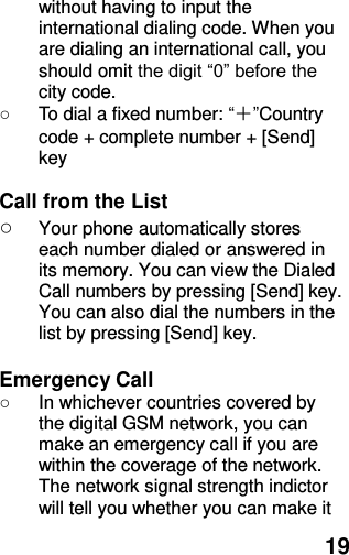  19 without having to input the international dialing code. When you are dialing an international call, you should omit the digit “0” before the city code. ○  To dial a fixed number: “＋”Country code + complete number + [Send] key    Call from the List ○ Your phone automatically stores each number dialed or answered in its memory. You can view the Dialed Call numbers by pressing [Send] key. You can also dial the numbers in the list by pressing [Send] key.    Emergency Call ○  In whichever countries covered by the digital GSM network, you can make an emergency call if you are within the coverage of the network. The network signal strength indictor will tell you whether you can make it 