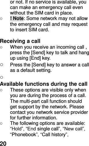  20 or not. If no service is available, you can make an emergency call even without the SIM card in place.   ○ ! Note: Some network may not allow the emergency call and may request to insert SIM card.  Receiving a call ○  When you receive an incoming call , press the [Send] key to talk and hang up using [End] key. ○ Press the [Send] key to answer a call as a default setting.   ○  Available functions during the call ○  These options are visible only when you are during the process of a call. The multi-part call function should get support by the network. Please contact you network service provider for further information. ○  The following options are available: “Hold”, “End single call”, “New call”, “Phonebook”, “Call history”, 