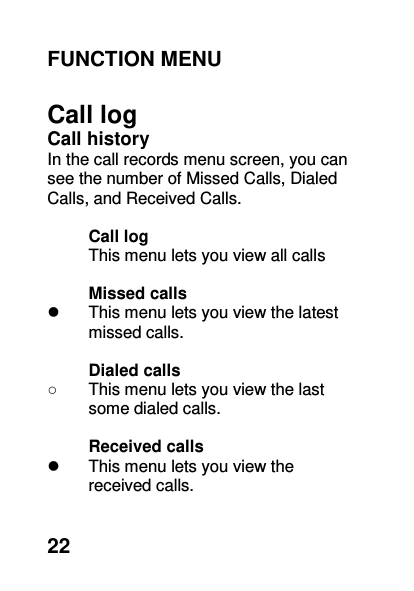  22 FUNCTION MENU    Call log Call history   In the call records menu screen, you can see the number of Missed Calls, Dialed Calls, and Received Calls.  Call log This menu lets you view all calls    Missed calls     This menu lets you view the latest missed calls.    Dialed calls   ○  This menu lets you view the last some dialed calls.    Received calls     This menu lets you view the   received calls.     