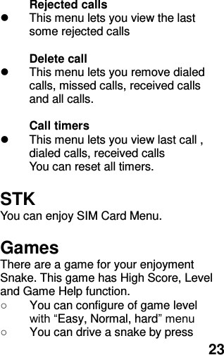  23 Rejected calls   This menu lets you view the last some rejected calls  Delete call       This menu lets you remove dialed calls, missed calls, received calls and all calls.    Call timers     This menu lets you view last call , dialed calls, received calls You can reset all timers.  STK You can enjoy SIM Card Menu.  Games There are a game for your enjoyment Snake. This game has High Score, Level and Game Help function. ○  You can configure of game level with “Easy, Normal, hard” menu ○  You can drive a snake by press 