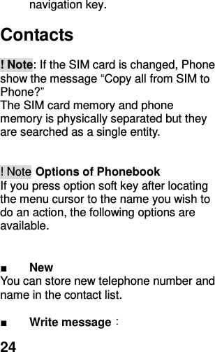  24 navigation key.    Contacts    ! Note: If the SIM card is changed, Phone show the message “Copy all from SIM to Phone?”   The SIM card memory and phone memory is physically separated but they are searched as a single entity.   ! Note Options of Phonebook If you press option soft key after locating the menu cursor to the name you wish to do an action, the following options are available.   ■ New You can store new telephone number and   name in the contact list.  ■ Write message： 