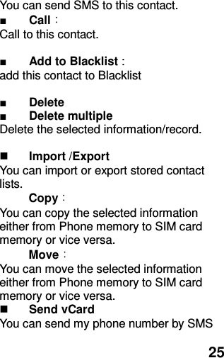  25 You can send SMS to this contact. ■ Call： Call to this contact.  ■ Add to Blacklist :   add this contact to Blacklist  ■ Delete ■ Delete multiple Delete the selected information/record.   Import /Export You can import or export stored contact lists.  Copy： You can copy the selected information either from Phone memory to SIM card memory or vice versa. Move： You can move the selected information either from Phone memory to SIM card memory or vice versa.    Send vCard You can send my phone number by SMS 