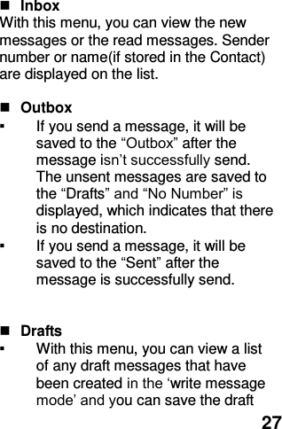  27   Inbox With this menu, you can view the new messages or the read messages. Sender number or name(if stored in the Contact) are displayed on the list.     Outbox   ▪ If you send a message, it will be saved to the “Outbox” after the message isn’t successfully send. The unsent messages are saved to the “Drafts” and “No Number” is displayed, which indicates that there is no destination. ▪ If you send a message, it will be saved to the “Sent” after the message is successfully send.      Drafts   ▪ With this menu, you can view a list of any draft messages that have been created in the ‘write message mode’ and you can save the draft 