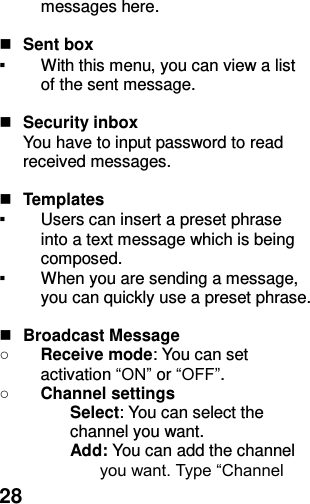  28 messages here.   Sent box ▪ With this menu, you can view a list of the sent message.     Security inbox You have to input password to read received messages.     Templates   ▪ Users can insert a preset phrase into a text message which is being composed. ▪ When you are sending a message, you can quickly use a preset phrase.     Broadcast Message ○ Receive mode: You can set activation “ON” or “OFF”. ○ Channel settings Select: You can select the channel you want. Add: You can add the channel you want. Type “Channel 