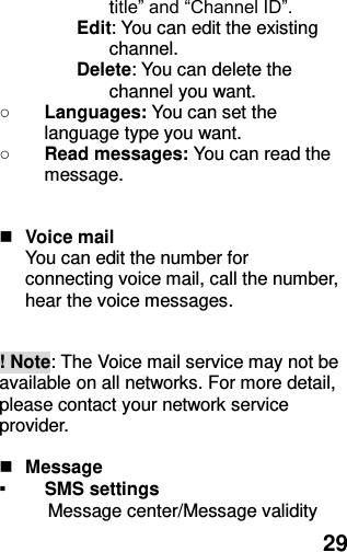  29 title” and “Channel ID”. Edit: You can edit the existing channel. Delete: You can delete the channel you want. ○ Languages: You can set the language type you want.   ○ Read messages: You can read the message.   Voice mail You can edit the number for connecting voice mail, call the number, hear the voice messages.  ! Note: The Voice mail service may not be available on all networks. For more detail, please contact your network service provider.   Message   ▪ SMS settings   Message center/Message validity 