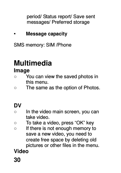  30 period/ Status report/ Save sent messages/ Preferred storage  ▪ Message capacity  SMS memory: SIM /Phone   Multimedia Image   ○  You can view the saved photos in this menu.   ○  The same as the option of Photos.   DV ○  In the video main screen, you can take video. ○  To take a video, press “OK” key ○  If there is not enough memory to save a new video, you need to create free space by deleting old pictures or other files in the menu. Video 