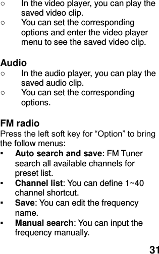  31 ○  In the video player, you can play the saved video clip. ○  You can set the corresponding options and enter the video player menu to see the saved video clip.  Audio ○  In the audio player, you can play the saved audio clip. ○  You can set the corresponding options.  FM radio   Press the left soft key for “Option” to bring the follow menus: ▪ Auto search and save: FM Tuner search all available channels for preset list. ▪ Channel list: You can define 1~40 channel shortcut. ▪ Save: You can edit the frequency name. ▪ Manual search: You can input the frequency manually. 