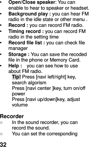  32 ▪ Open/Close speaker: You can enable to hear to speaker or headset. ▪ Background play : you can hear FM radio in the idle state or other menu .   ▪ Record : you can record FM radio. ▪ Timing record : you can record FM radio in the setting time ▪ Record file list : you can check file manager  ▪ Storage : You can save the recoded file in the phone or Memory Card. ▪ Help :    you can see how to use about FM radio.   Tip! Press [navi left/right] key, search algorism Press [navi center ]key, turn on/off power   Press [navi up/down]key, adjust volume  Recorder ○  In the sound recorder, you can record the sound. ○  You can set the corresponding 