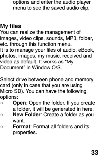  33 options and enter the audio player menu to see the saved audio clip.   My files You can realize the management of images, video clips, sounds, MP3, folder, etc. through this function menu. It is to manage your files of audio, eBook, photos, images, my music, received and video as default. It works as “My Document” in Window O/S.  Select drive between phone and memory card (only in case that you are using Micro SD). You can have the following options: ○ Open: Open the folder. If you create a folder, it will be generated in here. ○ New Folder: Create a folder as you want. ○ Format: Format all folders and its properties.   