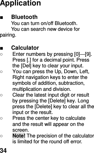  34 Application  ■ Bluetooth You can turn on/off Bluetooth. You can search new device for pairing.  ■ Calculator ○  Enter numbers by pressing [0]—[9]. Press [.] for a decimal point. Press the [Del] key to clear your input. ○  You can press the Up, Down, Left, Right navigation keys to enter the symbols of addition, subtraction, multiplication and division. ○  Clear the latest input digit or result by pressing the [Delete] key. Long press the [Delete] key to clear all the input or the result. ○  Press the center key to calculate and the result will appear on the screen. ○ Note! The precision of the calculator is limited for the round off error. 