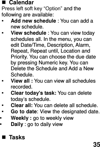  35   Calendar   Press left soft key “Option” and the following are available: ▪ Add new schedule : You can add a new schedule. ▪ View schedule : You can view today schedules all. In the menu, you can edit Date/Time, Description, Alarm, Repeat, Repeat until, Location and Priority. You can choose the due date by pressing Numeric key. You can Delete the Schedule and Add a New Schedule. ▪ View all : You can view all schedules recorded. ▪ Clear today’s task: You can delete today’s schedule. ▪ Clear all: You can delete all schedule. ▪ Go to date: View the designated date. ▪ Weekly : go to weekly view   ▪ Daily : go to daily view   Tasks 