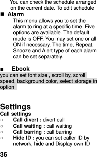  36 You can check the schedule arranged on the current date. To edit schedule  Alarm   This menu allows you to set the alarm to ring at a specific time. Five options are available. The default mode is OFF. You may set one or all ON if necessary. The time, Repeat, Snooze and Alert type of each alarm can be set separately.  ■ Ebook you can set font size , scroll by, scroll speed, background color, select storage in option     Settings Call settings ○ Call divert : divert call ○ Call waiting : call waiting   ○ Call barring : call barring ○ Hide ID : you can set caller ID by network, hide and Display own ID 