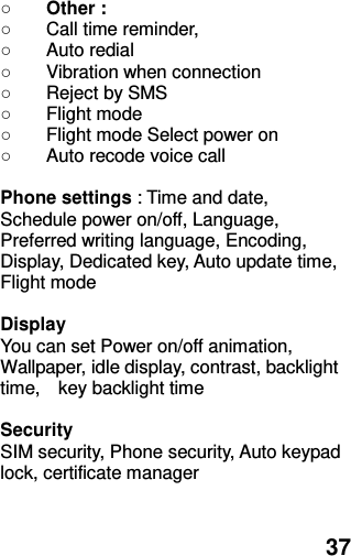  37 ○ Other :   ○  Call time reminder,   ○  Auto redial ○  Vibration when connection ○  Reject by SMS ○  Flight mode ○  Flight mode Select power on ○  Auto recode voice call  Phone settings : Time and date, Schedule power on/off, Language, Preferred writing language, Encoding, Display, Dedicated key, Auto update time, Flight mode  Display You can set Power on/off animation, Wallpaper, idle display, contrast, backlight time,    key backlight time  Security SIM security, Phone security, Auto keypad lock, certificate manager   