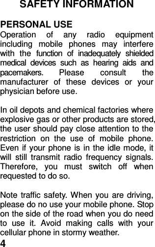  4 SAFETY INFORMATION    PERSONAL USE Operation  of  any  radio  equipment including  mobile  phones  may  interfere with  the  function  of  inadequately  shielded medical  devices  such  as  hearing  aids  and pacemakers.  Please  consult  the manufacturer  of  these  devices  or  your physician before use.  In oil depots and chemical factories where explosive gas or other products are stored, the user should pay close attention to the restriction  on  the  use  of  mobile  phone. Even if your phone is in the idle mode, it will  still  transmit  radio  frequency  signals. Therefore,  you  must  switch  off  when requested to do so.    Note traffic safety. When you are driving, please do no use your mobile phone. Stop on the side of the road when you do need to  use  it.  Avoid  making  calls  with  your cellular phone in stormy weather. 