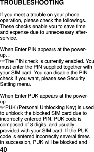  40 TROUBLESHOOTING  If you meet a trouble on your phone operation, please check the followings. These checks enable you to save time and expense due to unnecessary after-service.  When Enter PIN appears at the power-up… ☞ The PIN check is currently enabled. You must enter the PIN supplied together with your SIM card. You can disable the PIN check if you want, please see Security Setting menu.  When Enter PUK appears at the power-up… ☞ PUK (Personal Unblocking Key) is used to unblock the blocked SIM card due to incorrectly entered PIN. PUK code is composed of 8 digits, and usually provided with your SIM card. If the PUK code is entered incorrectly several times in succession, PUK will be blocked and 