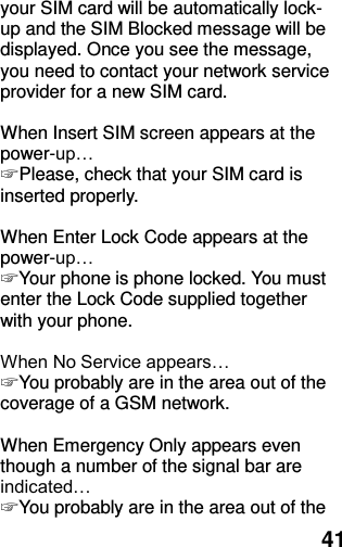  41 your SIM card will be automatically lock-up and the SIM Blocked message will be displayed. Once you see the message, you need to contact your network service provider for a new SIM card.  When Insert SIM screen appears at the power-up… ☞ Please, check that your SIM card is inserted properly.  When Enter Lock Code appears at the power-up… ☞ Your phone is phone locked. You must enter the Lock Code supplied together with your phone.  When No Service appears… ☞ You probably are in the area out of the coverage of a GSM network.  When Emergency Only appears even though a number of the signal bar are indicated… ☞ You probably are in the area out of the 