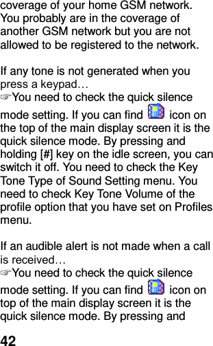  42 coverage of your home GSM network. You probably are in the coverage of another GSM network but you are not allowed to be registered to the network.  If any tone is not generated when you press a keypad… ☞ You need to check the quick silence mode setting. If you can find    icon on the top of the main display screen it is the quick silence mode. By pressing and holding [#] key on the idle screen, you can switch it off. You need to check the Key Tone Type of Sound Setting menu. You need to check Key Tone Volume of the profile option that you have set on Profiles menu.  If an audible alert is not made when a call is received… ☞ You need to check the quick silence mode setting. If you can find    icon on top of the main display screen it is the quick silence mode. By pressing and 