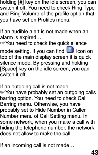  43 holding [#] key on the idle screen, you can switch it off. You need to check Ring Type and Ring Volume of the profile option that you have set on Profiles menu.  If an audible alert is not made when an alarm is expired… ☞ You need to check the quick silence mode setting. If you can find    icon on top of the main display screen it is quick silence mode. By pressing and holding [Space] key on the idle screen, you can switch it off.  If an outgoing call is not made… ☞ You have probably set an outgoing calls barring option. You need to check Call Barring menu. Otherwise, you have probably set to Hide Number in Caller Number menu of Call Setting menu. In some network, when you make a call with hiding the telephone number, the network does not allow to make the call.  If an incoming call is not made… 