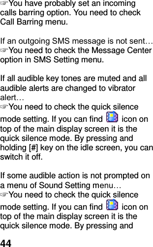  44 ☞ You have probably set an incoming calls barring option. You need to check Call Barring menu.  If an outgoing SMS message is not sent… ☞ You need to check the Message Center option in SMS Setting menu.  If all audible key tones are muted and all audible alerts are changed to vibrator alert… ☞ You need to check the quick silence mode setting. If you can find    icon on top of the main display screen it is the quick silence mode. By pressing and holding [#] key on the idle screen, you can switch it off.  If some audible action is not prompted on a menu of Sound Setting menu… ☞ You need to check the quick silence mode setting. If you can find    icon on top of the main display screen it is the quick silence mode. By pressing and 