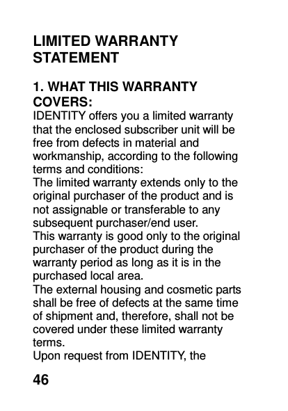  46 LIMITED WARRANTY STATEMENT    1. WHAT THIS WARRANTY COVERS: IDENTITY offers you a limited warranty that the enclosed subscriber unit will be free from defects in material and workmanship, according to the following terms and conditions: The limited warranty extends only to the original purchaser of the product and is not assignable or transferable to any subsequent purchaser/end user. This warranty is good only to the original purchaser of the product during the warranty period as long as it is in the purchased local area. The external housing and cosmetic parts shall be free of defects at the same time of shipment and, therefore, shall not be covered under these limited warranty terms. Upon request from IDENTITY, the 