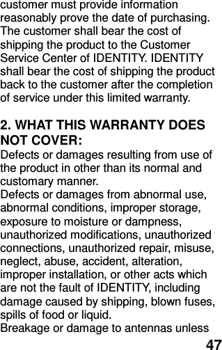  47 customer must provide information reasonably prove the date of purchasing. The customer shall bear the cost of shipping the product to the Customer Service Center of IDENTITY. IDENTITY shall bear the cost of shipping the product back to the customer after the completion of service under this limited warranty.  2. WHAT THIS WARRANTY DOES NOT COVER: Defects or damages resulting from use of the product in other than its normal and customary manner. Defects or damages from abnormal use, abnormal conditions, improper storage, exposure to moisture or dampness, unauthorized modifications, unauthorized connections, unauthorized repair, misuse, neglect, abuse, accident, alteration, improper installation, or other acts which are not the fault of IDENTITY, including damage caused by shipping, blown fuses, spills of food or liquid. Breakage or damage to antennas unless 