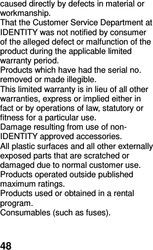  48 caused directly by defects in material or workmanship. That the Customer Service Department at IDENTITY was not notified by consumer of the alleged defect or malfunction of the product during the applicable limited warranty period. Products which have had the serial no. removed or made illegible. This limited warranty is in lieu of all other warranties, express or implied either in fact or by operations of law, statutory or fitness for a particular use. Damage resulting from use of non-IDENTITY approved accessories. All plastic surfaces and all other externally exposed parts that are scratched or damaged due to normal customer use. Products operated outside published maximum ratings. Products used or obtained in a rental program. Consumables (such as fuses).  