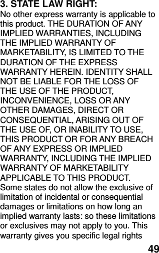  49 3. STATE LAW RIGHT: No other express warranty is applicable to this product. THE DURATION OF ANY IMPLIED WARRANTIES, INCLUDING THE IMPLIED WARRANTY OF MARKETABILITY, IS LIMITED TO THE DURATION OF THE EXPRESS WARRANTY HEREIN. IDENTITY SHALL NOT BE LIABLE FOR THE LOSS OF THE USE OF THE PRODUCT, INCONVENIENCE, LOSS OR ANY OTHER DAMAGES, DIRECT OR CONSEQUENTIAL, ARISING OUT OF THE USE OF, OR INABILITY TO USE, THIS PRODUCT OR FOR ANY BREACH OF ANY EXPRESS OR IMPLIED WARRANTY, INCLUDING THE IMPLIED WARRANTY OF MARKETABILITY APPLICABLE TO THIS PRODUCT. Some states do not allow the exclusive of limitation of incidental or consequential damages or limitations on how long an implied warranty lasts: so these limitations or exclusives may not apply to you. This warranty gives you specific legal rights 