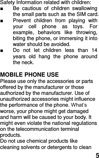  5 Safety Information related with children:   ■  Be  cautious  of  children  swallowing the small parts such as the SIM card. ■  Prevent  children  from  playing  with your  cell  phone  as  toys.  For example,  behaviors  like  throwing, biting the phone, or immersing it into water should be avoided. ■  Do  not  let  children  less  than  14 years  old  hang  the  phone  around the neck.  MOBILE PHONE USE Please use only the accessories or parts offered by the manufacturer or those authorized by the manufacturer. Use of unauthorized accessories might influence the performance of the phone. What’s worse, your phone might get damaged and harm will be caused to your body. It might even violate the national regulations on the telecommunication terminal products. Do not use chemical products like cleaning solvents or detergents to clean 