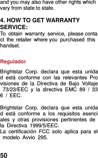  50 and you may also have other rights which vary from state to state.  4. HOW TO GET WARRANTY SERVICE: To  obtain  warranty  service,  please contact  the  retailer  where you  purchased  this handset.  Regulador Brightstar  Corp.  declara  que  esta  unidad  está  conforme  con  las  relevantes  Provisiones  de  la  Directiva  de  Bajo  Voltaje  73/23/EEC  y  la  directiva  EMC  89  /  336  /  EEC.  Brightstar  Corp.  declara  que  esta  unidad  está  conforme  a  los  requisitos  esenciales  y  otras  provisiones  pertinentes  de la  Directiva  1999/5/EEC. La  certificación  FCC  solo  aplica  para  el  modelo  Avvio  295.  