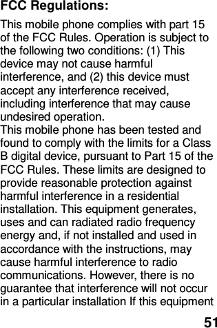  51  FCC Regulations: This mobile phone complies with part 15 of the FCC Rules. Operation is subject to the following two conditions: (1) This device may not cause harmful interference, and (2) this device must accept any interference received, including interference that may cause undesired operation. This mobile phone has been tested and found to comply with the limits for a Class B digital device, pursuant to Part 15 of the FCC Rules. These limits are designed to provide reasonable protection against harmful interference in a residential installation. This equipment generates, uses and can radiated radio frequency energy and, if not installed and used in accordance with the instructions, may cause harmful interference to radio communications. However, there is no guarantee that interference will not occur in a particular installation If this equipment 