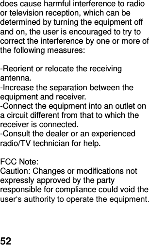  52 does cause harmful interference to radio or television reception, which can be determined by turning the equipment off and on, the user is encouraged to try to correct the interference by one or more of the following measures:  -Reorient or relocate the receiving antenna. -Increase the separation between the equipment and receiver. -Connect the equipment into an outlet on a circuit different from that to which the receiver is connected. -Consult the dealer or an experienced radio/TV technician for help.  FCC Note: Caution: Changes or modifications not expressly approved by the party responsible for compliance could void the user‘s authority to operate the equipment. 