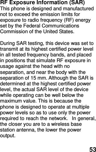  53 RF Exposure Information (SAR) This phone is designed and manufactured not to exceed the emission limits for exposure to radio frequency (RF) energy set by the Federal Communications Commission of the United States.    During SAR testing, this device was set to transmit at its highest certified power level in all tested frequency bands, and placed in positions that simulate RF exposure in usage against the head with no separation, and near the body with the separation of 15 mm. Although the SAR is determined at the highest certified power level, the actual SAR level of the device while operating can be well below the maximum value. This is because the phone is designed to operate at multiple power levels so as to use only the power required to reach the network.   In general, the closer you are to a wireless base station antenna, the lower the power output.  