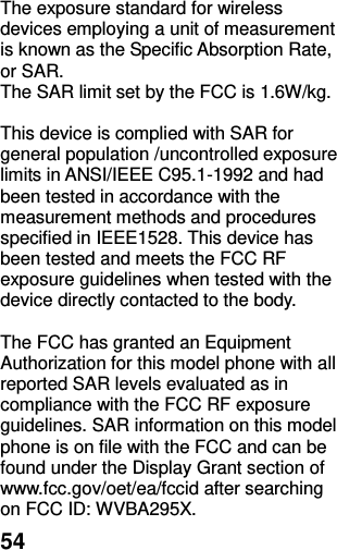  54 The exposure standard for wireless devices employing a unit of measurement is known as the Specific Absorption Rate, or SAR.  The SAR limit set by the FCC is 1.6W/kg.   This device is complied with SAR for general population /uncontrolled exposure limits in ANSI/IEEE C95.1-1992 and had been tested in accordance with the measurement methods and procedures specified in IEEE1528. This device has been tested and meets the FCC RF exposure guidelines when tested with the device directly contacted to the body.    The FCC has granted an Equipment Authorization for this model phone with all reported SAR levels evaluated as in compliance with the FCC RF exposure guidelines. SAR information on this model phone is on file with the FCC and can be found under the Display Grant section of www.fcc.gov/oet/ea/fccid after searching on FCC ID: WVBA295X. 