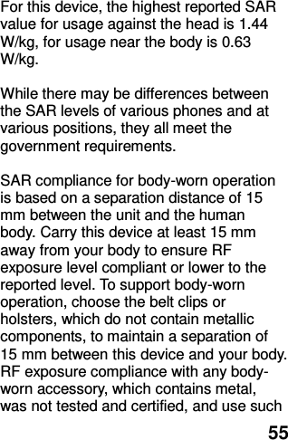  55  For this device, the highest reported SAR value for usage against the head is 1.44 W/kg, for usage near the body is 0.63 W/kg.  While there may be differences between the SAR levels of various phones and at various positions, they all meet the government requirements.  SAR compliance for body-worn operation is based on a separation distance of 15 mm between the unit and the human body. Carry this device at least 15 mm away from your body to ensure RF exposure level compliant or lower to the reported level. To support body-worn operation, choose the belt clips or holsters, which do not contain metallic components, to maintain a separation of 15 mm between this device and your body.   RF exposure compliance with any body-worn accessory, which contains metal, was not tested and certified, and use such 