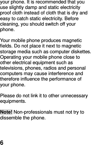  6 your phone. It is recommended that you use slightly damp and static electricity proof cloth instead of cloth that is dry and easy to catch static electricity. Before cleaning, you should switch off your phone.  Your mobile phone produces magnetic fields. Do not place it next to magnetic storage media such as computer diskettes. Operating your mobile phone close to other electrical equipment such as televisions, phones, radios and personal computers may cause interference and therefore influence the performance of your phone.  Please do not link it to other unnecessary equipments.    Note! Non-professionals must not try to dissemble the phone.      