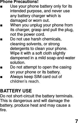  7 Phone Precautions! ■  Use your phone battery only for its intended purpose, and never use any battery charger which is damaged or worn out. ■  When you unplug your phone from its charger, grasp and pull the plug, not the power cord. ■  Do not use harsh chemicals, cleaning solvents, or strong detergents to clean your phone. Wipe it with a soft cloth slightly dampened in a mild soap-and-water solution. ■  Do not attempt to open the casing on your phone or its battery. ■  Always keep SIM card out of children’s reach.  BATTERY USE Do not short-circuit the battery terminals. This is dangerous and will damage the battery, produce heat and may cause a fire.    