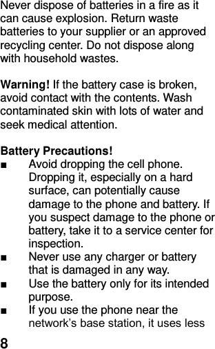  8 Never dispose of batteries in a fire as it can cause explosion. Return waste batteries to your supplier or an approved recycling center. Do not dispose along with household wastes.      Warning! If the battery case is broken, avoid contact with the contents. Wash contaminated skin with lots of water and seek medical attention.  Battery Precautions! ■  Avoid dropping the cell phone. Dropping it, especially on a hard surface, can potentially cause damage to the phone and battery. If you suspect damage to the phone or battery, take it to a service center for inspection. ■  Never use any charger or battery that is damaged in any way. ■  Use the battery only for its intended purpose. ■  If you use the phone near the network’s base station, it uses less 