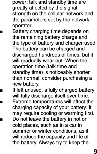  9 power; talk and standby time are greatly affected by the signal strength on the cellular network and the parameters set by the network operator. ■  Battery charging time depends on the remaining battery charge and the type of battery and charger used. The battery can be charged and discharged hundreds of times, but it will gradually wear out. When the operation time (talk time and standby time) is noticeably shorter than normal, consider purchasing a new battery. ■  If left unused, a fully charged battery will fully discharge itself over time.   ■  Extreme temperatures will affect the charging capacity of your battery: it may require cooling or warming first. ■  Do not leave the battery in hot or cold places, such as in a car in summer or winter conditions, as it will reduce the capacity and life of the battery. Always try to keep the 