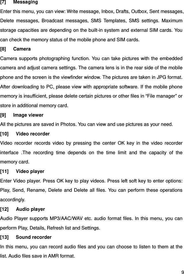  9 [7]   Messaging Enter this menu, you can view: Write message, Inbox, Drafts, Outbox, Sent messages, Delete messages, Broadcast messages, SMS Templates, SMS settings. Maximum storage capacities are depending on the built-in system and external SIM cards. You can check the memory status of the mobile phone and SIM cards.   [8]   Camera Camera supports photographing function. You can take pictures with the embedded camera and adjust camera settings. The camera lens is in the rear side of the mobile phone and the screen is the viewfinder window. The pictures are taken in JPG format. After downloading to PC, please view with appropriate software. If the mobile phone memory is insufficient, please delete certain pictures or other files in “File manager” or store in additional memory card. [9]   Image viewer All the pictures are saved in Photos. You can view and use pictures as your need. [10]   Video recorder Video recorder records video by pressing the center OK key in the video recorder interface .The recording time depends on the time limit and the capacity of the memory card. [11]   Video player  Enter Video player. Press OK key to play videos. Press left soft key to enter options: Play, Send, Rename, Delete and Delete all files. You can perform these operations accordingly. [12]   Audio player  Audio Player supports MP3/AAC/WAV etc. audio format files. In this menu, you can perform Play, Details, Refresh list and Settings. [13]   Sound recorder  In this menu, you can record audio files and you can choose to listen to them at the list. Audio files save in AMR format. 