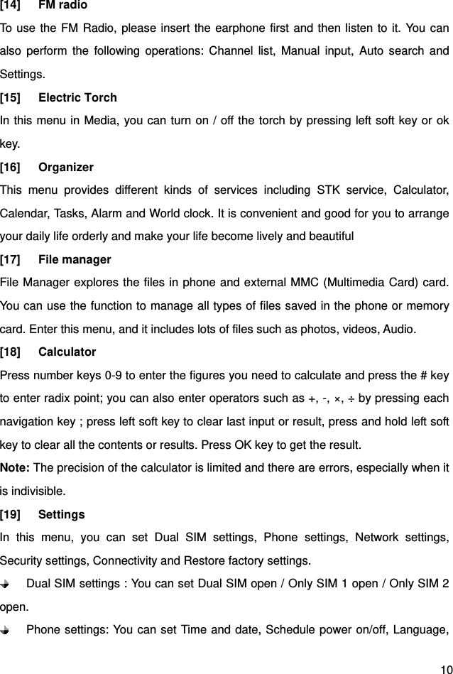  10 [14]   FM radio  To use the FM Radio, please insert the earphone first and then listen to it. You can also perform the following operations: Channel list, Manual input, Auto search and Settings. [15]   Electric Torch  In this menu in Media, you can turn on / off the torch by pressing left soft key or ok key. [16]   Organizer This menu provides different kinds of services including STK service, Calculator, Calendar, Tasks, Alarm and World clock. It is convenient and good for you to arrange your daily life orderly and make your life become lively and beautiful [17]   File manager File Manager explores the files in phone and external MMC (Multimedia Card) card. You can use the function to manage all types of files saved in the phone or memory card. Enter this menu, and it includes lots of files such as photos, videos, Audio. [18]   Calculator Press number keys 0-9 to enter the figures you need to calculate and press the # key to enter radix point; you can also enter operators such as +, -, ×, ÷ by pressing each navigation key ; press left soft key to clear last input or result, press and hold left soft key to clear all the contents or results. Press OK key to get the result.   Note: The precision of the calculator is limited and there are errors, especially when it is indivisible. [19]   Settings In this menu, you can set Dual SIM settings, Phone settings, Network settings, Security settings, Connectivity and Restore factory settings.   Dual SIM settings : You can set Dual SIM open / Only SIM 1 open / Only SIM 2 open.   Phone settings: You can set Time and date, Schedule power on/off, Language, 