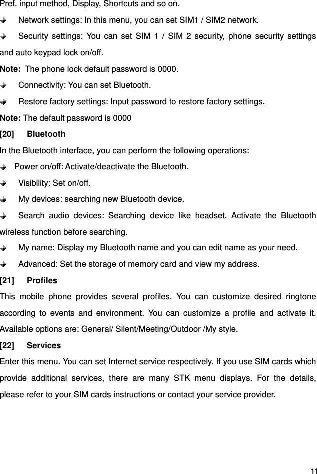  11 Pref. input method, Display, Shortcuts and so on.     Network settings: In this menu, you can set SIM1 / SIM2 network.   Security settings: You can set SIM 1 / SIM 2 security, phone security settings and auto keypad lock on/off. Note:  The phone lock default password is 0000.   Connectivity: You can set Bluetooth.   Restore factory settings: Input password to restore factory settings. Note: The default password is 0000 [20]   Bluetooth In the Bluetooth interface, you can perform the following operations:     Power on/off: Activate/deactivate the Bluetooth.    Visibility: Set on/off.    My devices: searching new Bluetooth device.   Search audio devices: Searching device like headset. Activate the Bluetooth wireless function before searching.   My name: Display my Bluetooth name and you can edit name as your need.   Advanced: Set the storage of memory card and view my address. [21]   Profiles This mobile phone provides several profiles. You can customize desired ringtone according to events and environment. You can customize a profile and activate it. Available options are: General/ Silent/Meeting/Outdoor /My style. [22]   Services Enter this menu. You can set Internet service respectively. If you use SIM cards which provide additional services, there are many STK menu displays. For the details, please refer to your SIM cards instructions or contact your service provider.  