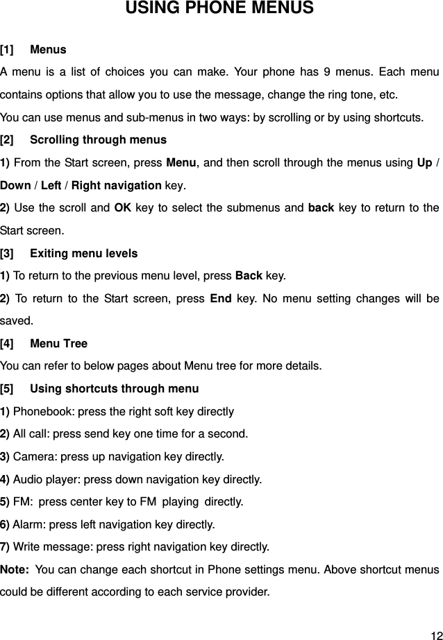  12 USING PHONE MENUS [1] Menus A menu is a list of choices you can make. Your phone has 9 menus. Each menu contains options that allow you to use the message, change the ring tone, etc. You can use menus and sub-menus in two ways: by scrolling or by using shortcuts. [2] Scrolling through menus 1) From the Start screen, press Menu, and then scroll through the menus using Up / Down / Left / Right navigation key. 2) Use the scroll and OK key to select the submenus and back key to return to the Start screen. [3] Exiting menu levels 1) To return to the previous menu level, press Back key. 2) To return to the Start screen, press End key. No menu setting changes will be saved. [4] Menu Tree You can refer to below pages about Menu tree for more details. [5]  Using shortcuts through menu 1) Phonebook: press the right soft key directly 2) All call: press send key one time for a second. 3) Camera: press up navigation key directly. 4) Audio player: press down navigation key directly. 5) FM:  press center key to FM  playing  directly. 6) Alarm: press left navigation key directly. 7) Write message: press right navigation key directly. Note:  You can change each shortcut in Phone settings menu. Above shortcut menus could be different according to each service provider.    